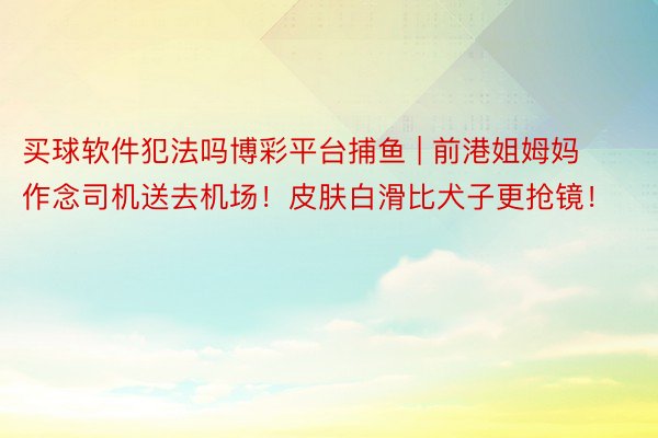 买球软件犯法吗博彩平台捕鱼 | 前港姐姆妈作念司机送去机场！皮肤白滑比犬子更抢镜！