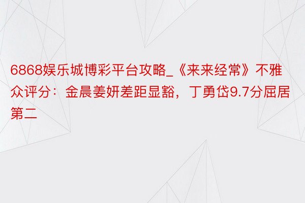 6868娱乐城博彩平台攻略_《来来经常》不雅众评分：金晨姜妍差距显豁，丁勇岱9.7分屈居第二