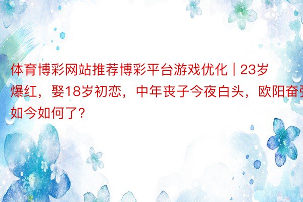 体育博彩网站推荐博彩平台游戏优化 | 23岁爆红，娶18岁初恋，中年丧子今夜白头，欧阳奋强如今如何了？