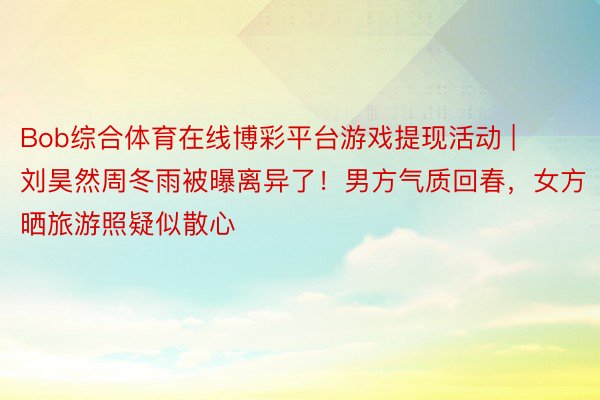 Bob综合体育在线博彩平台游戏提现活动 | 刘昊然周冬雨被曝离异了！男方气质回春，女方晒旅游照疑似散心