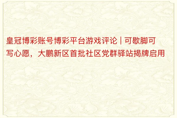 皇冠博彩账号博彩平台游戏评论 | 可歇脚可写心愿，大鹏新区首批社区党群驿站揭牌启用