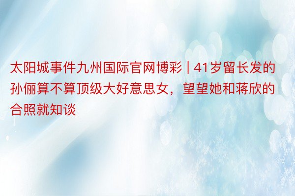 太阳城事件九州国际官网博彩 | 41岁留长发的孙俪算不算顶级大好意思女，望望她和蒋欣的合照就知谈