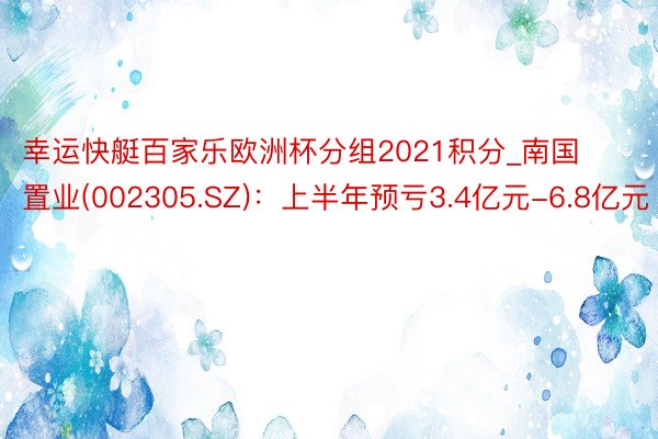 幸运快艇百家乐欧洲杯分组2021积分_南国置业(002305.SZ)：上半年预亏3.4亿元-6.8亿元