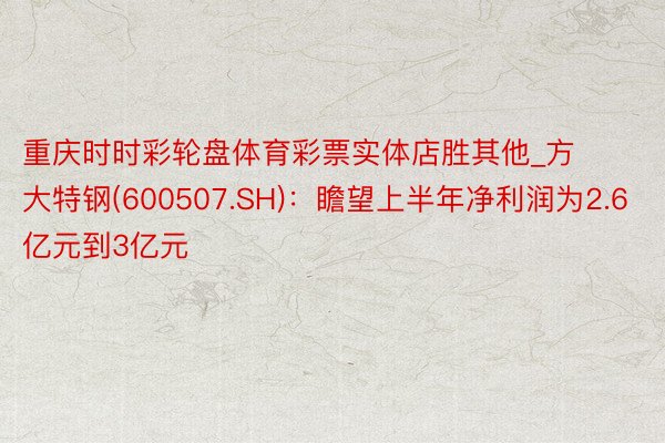 重庆时时彩轮盘体育彩票实体店胜其他_方大特钢(600507.SH)：瞻望上半年净利润为2.6亿元到3亿元