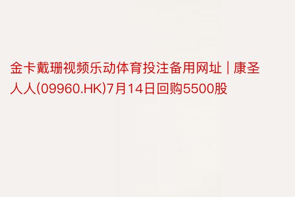 金卡戴珊视频乐动体育投注备用网址 | 康圣人人(09960.HK)7月14日回购5500股