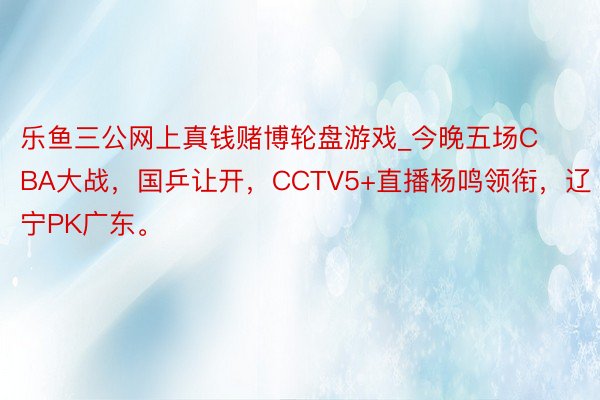 乐鱼三公网上真钱赌博轮盘游戏_今晚五场CBA大战，国乒让开，CCTV5+直播杨鸣领衔，辽宁PK广东。