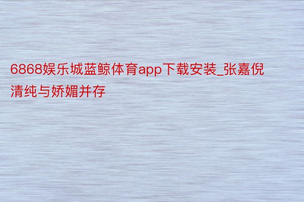 6868娱乐城蓝鲸体育app下载安装_张嘉倪清纯与娇媚并存