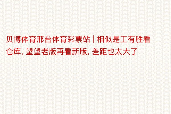 贝博体育邢台体育彩票站 | 相似是王有胜看仓库, 望望老版再看新版, 差距也太大了