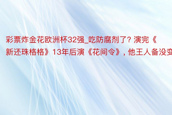 彩票炸金花欧洲杯32强_吃防腐剂了? 演完《新还珠格格》13年后演《花间令》, 他王人备没变