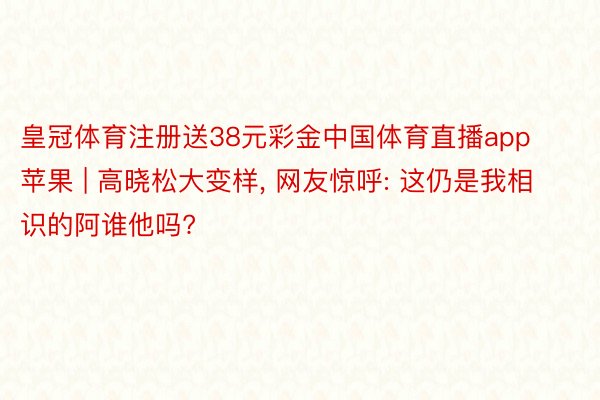 皇冠体育注册送38元彩金中国体育直播app苹果 | 高晓松大变样, 网友惊呼: 这仍是我相识的阿谁他吗?