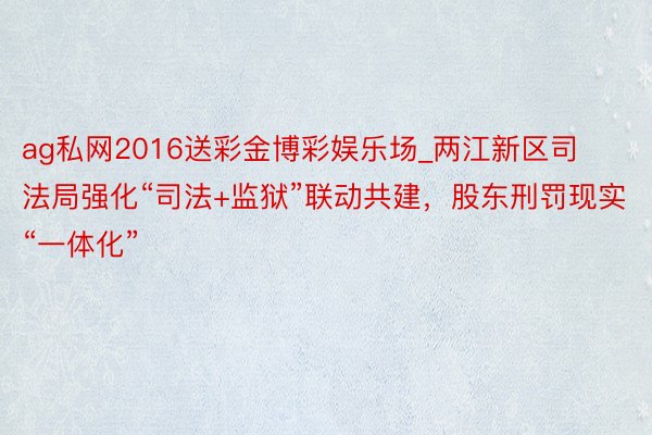 ag私网2016送彩金博彩娱乐场_两江新区司法局强化“司法+监狱”联动共建，股东刑罚现实“一体化”