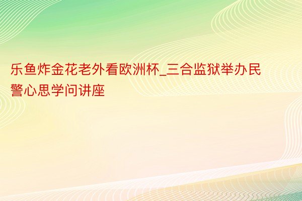 乐鱼炸金花老外看欧洲杯_三合监狱举办民警心思学问讲座