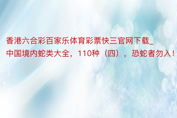 香港六合彩百家乐体育彩票快三官网下载_中国境内蛇类大全，110种（四），恐蛇者勿入！