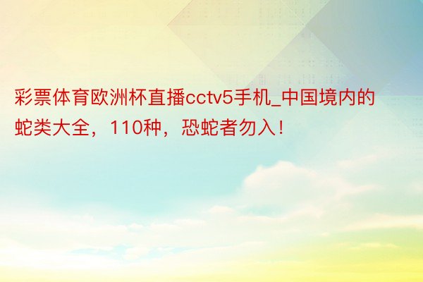 彩票体育欧洲杯直播cctv5手机_中国境内的蛇类大全，110种，恐蛇者勿入！