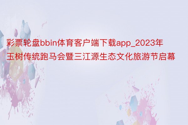 彩票轮盘bbin体育客户端下载app_2023年玉树传统跑马会暨三江源生态文化旅游节启幕