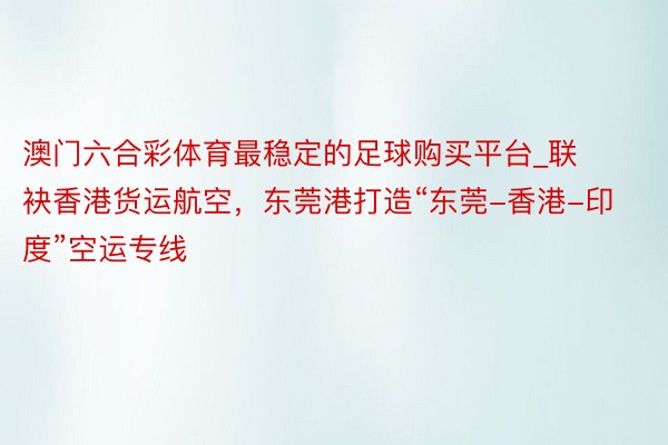 澳门六合彩体育最稳定的足球购买平台_联袂香港货运航空，东莞港打造“东莞-香港-印度”空运专线