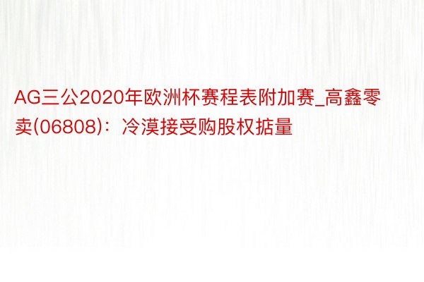 AG三公2020年欧洲杯赛程表附加赛_高鑫零卖(06808)：冷漠接受购股权掂量