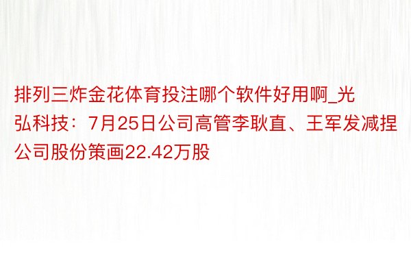 排列三炸金花体育投注哪个软件好用啊_光弘科技：7月25日公司高管李耿直、王军发减捏公司股份策画22.42万股