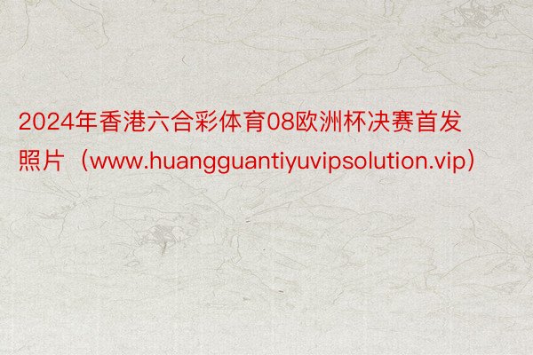 2024年香港六合彩体育08欧洲杯决赛首发照片（www.huangguantiyuvipsolution.vip）