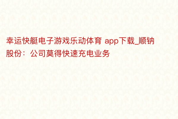 幸运快艇电子游戏乐动体育 app下载_顺钠股份：公司莫得快速充电业务