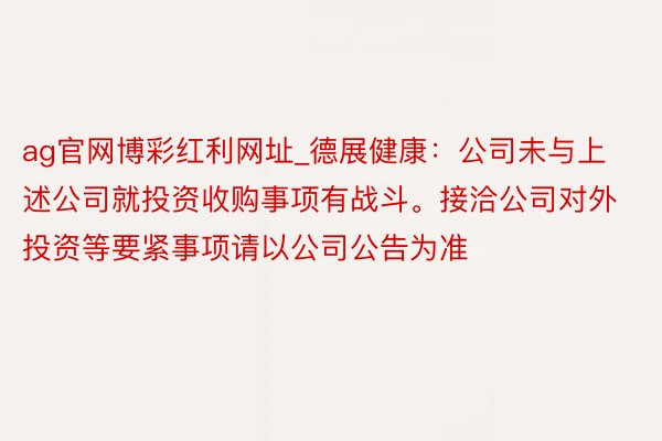 ag官网博彩红利网址_德展健康：公司未与上述公司就投资收购事项有战斗。接洽公司对外投资等要紧事项请以公司公告为准