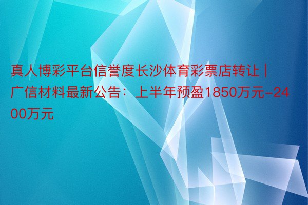 真人博彩平台信誉度长沙体育彩票店转让 | 广信材料最新公告：上半年预盈1850万元-2400万元