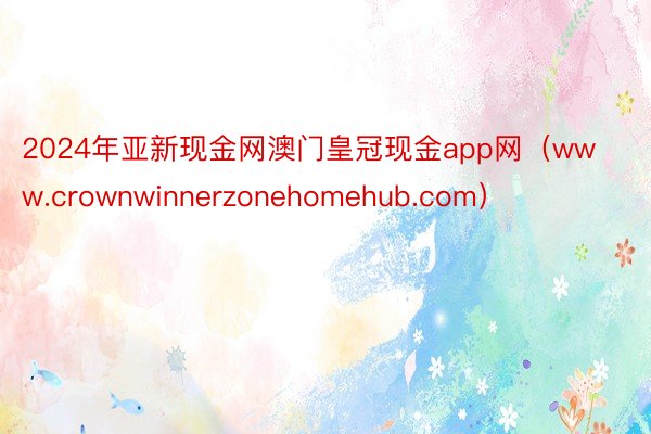 2024年亚新现金网澳门皇冠现金app网（www.crownwinnerzonehomehub.com）