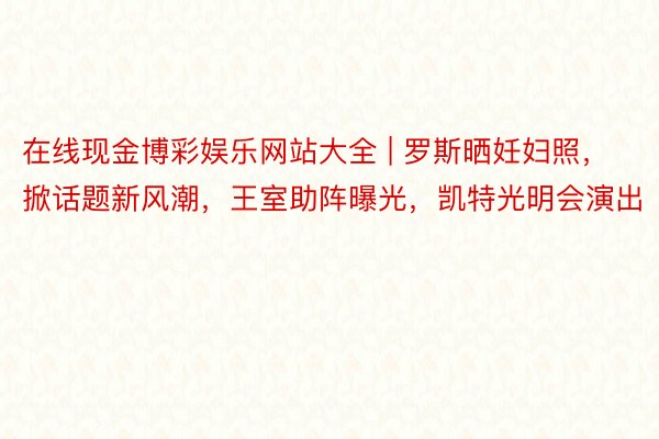 在线现金博彩娱乐网站大全 | 罗斯晒妊妇照，掀话题新风潮，王室助阵曝光，凯特光明会演出