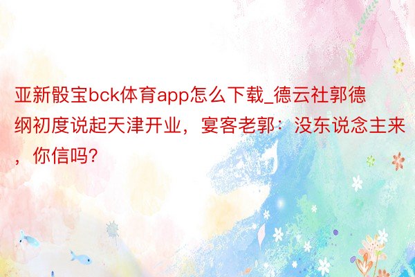 亚新骰宝bck体育app怎么下载_德云社郭德纲初度说起天津开业，宴客老郭：没东说念主来，你信吗？