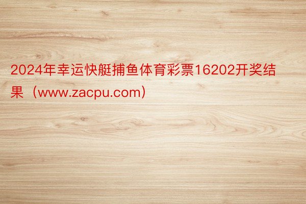 2024年幸运快艇捕鱼体育彩票16202开奖结果（www.zacpu.com）