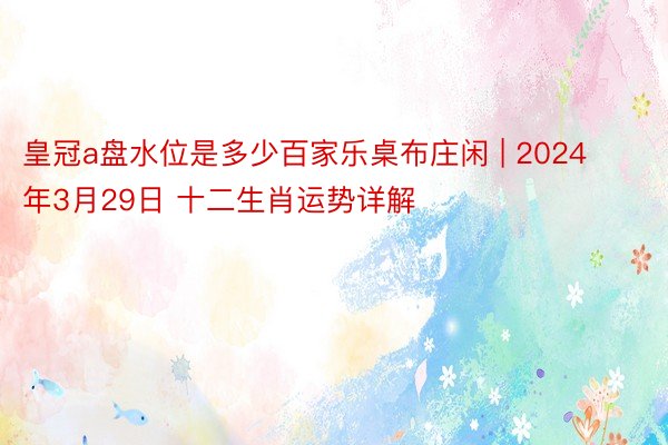 皇冠a盘水位是多少百家乐桌布庄闲 | 2024年3月29日 十二生肖运势详解