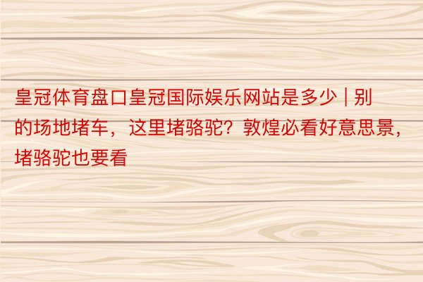 皇冠体育盘口皇冠国际娱乐网站是多少 | 别的场地堵车，这里堵骆驼？敦煌必看好意思景，堵骆驼也要看