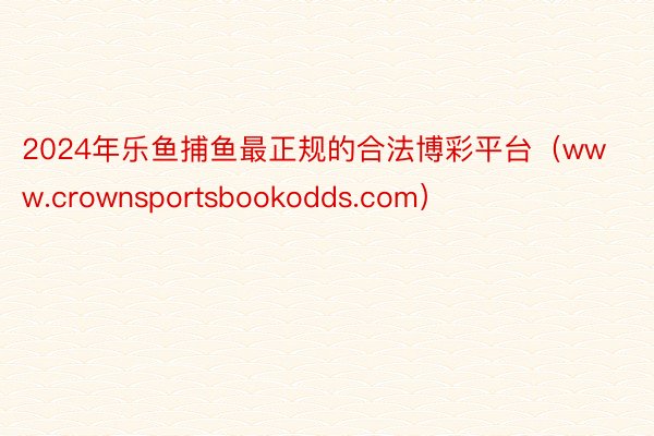 2024年乐鱼捕鱼最正规的合法博彩平台（www.crownsportsbookodds.com）