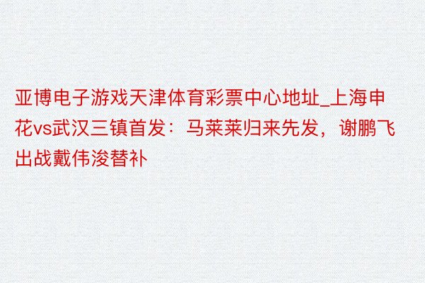 亚博电子游戏天津体育彩票中心地址_上海申花vs武汉三镇首发：马莱莱归来先发，谢鹏飞出战戴伟浚替补