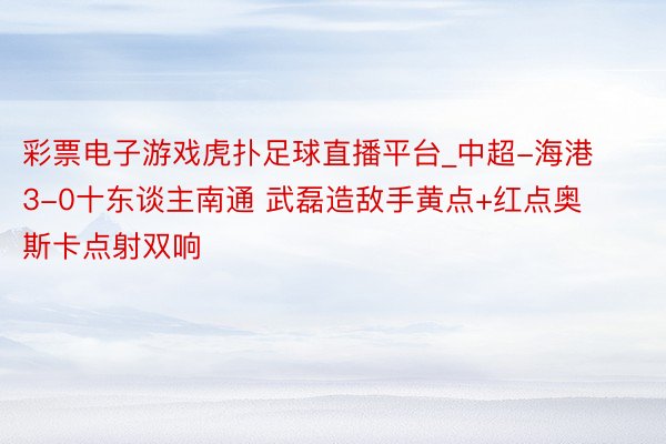 彩票电子游戏虎扑足球直播平台_中超-海港3-0十东谈主南通 武磊造敌手黄点+红点奥斯卡点射双响