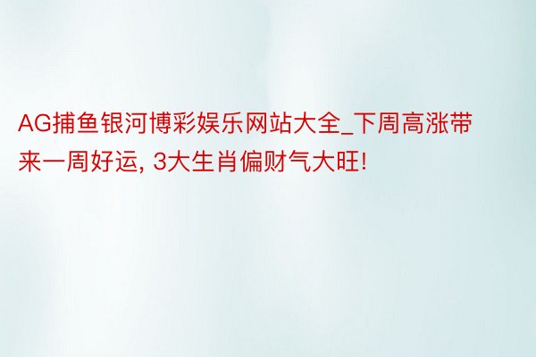 AG捕鱼银河博彩娱乐网站大全_下周高涨带来一周好运, 3大生肖偏财气大旺!