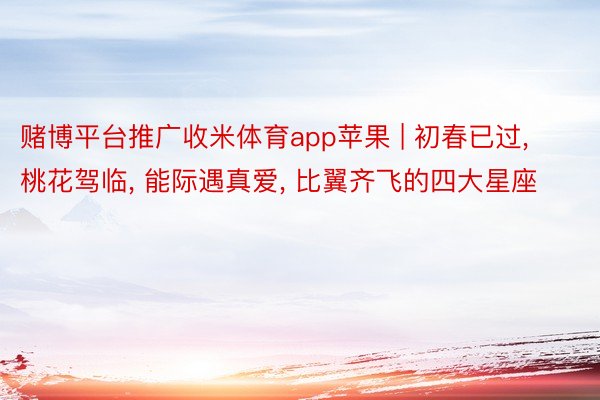 赌博平台推广收米体育app苹果 | 初春已过, 桃花驾临, 能际遇真爱, 比翼齐飞的四大星座