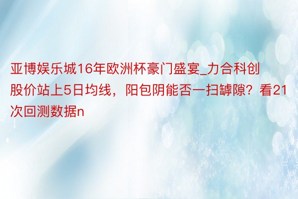 亚博娱乐城16年欧洲杯豪门盛宴_力合科创股价站上5日均线，阳包阴能否一扫罅隙？看21次回测数据n