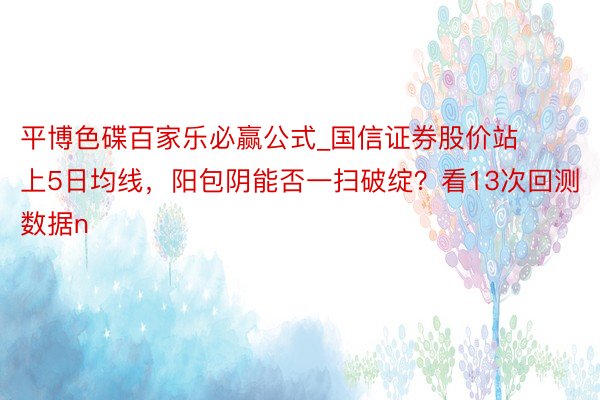 平博色碟百家乐必赢公式_国信证券股价站上5日均线，阳包阴能否一扫破绽？看13次回测数据n