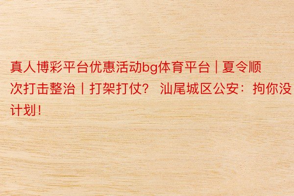 真人博彩平台优惠活动bg体育平台 | 夏令顺次打击整治丨打架打仗？ 汕尾城区公安：拘你没计划！