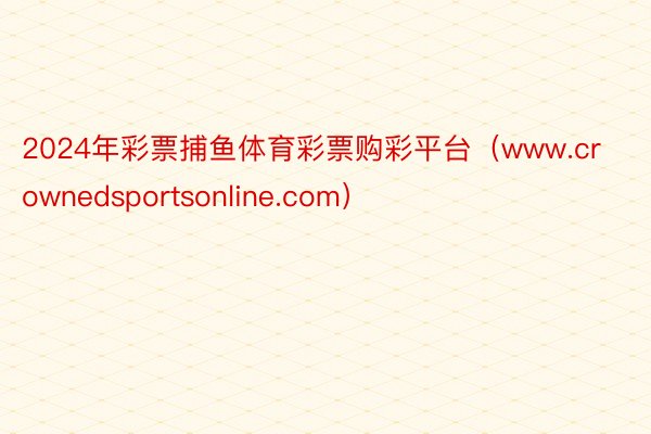 2024年彩票捕鱼体育彩票购彩平台（www.crownedsportsonline.com）