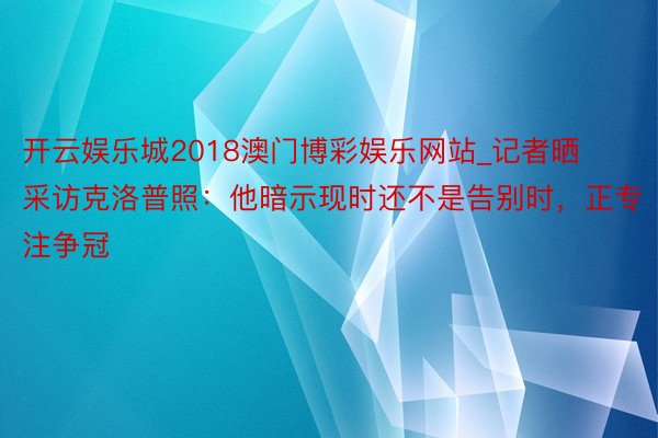 开云娱乐城2018澳门博彩娱乐网站_记者晒采访克洛普照：他暗示现时还不是告别时，正专注争冠