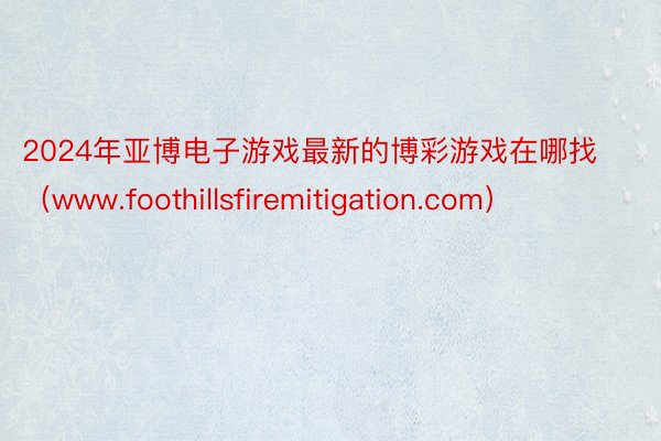 2024年亚博电子游戏最新的博彩游戏在哪找（www.foothillsfiremitigation.com）