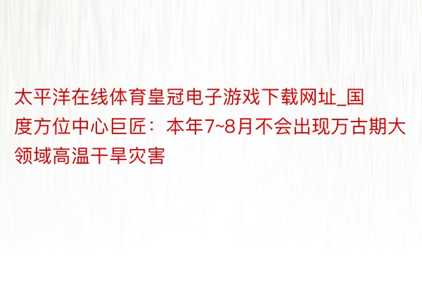 太平洋在线体育皇冠电子游戏下载网址_国度方位中心巨匠：本年7~8月不会出现万古期大领域高温干旱灾害