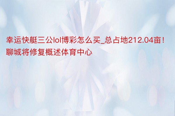 幸运快艇三公lol博彩怎么买_总占地212.04亩！聊城将修复概述体育中心