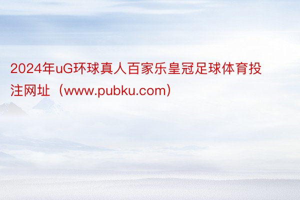 2024年uG环球真人百家乐皇冠足球体育投注网址（www.pubku.com）