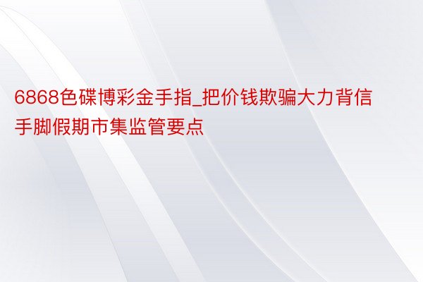 6868色碟博彩金手指_把价钱欺骗大力背信手脚假期市集监管要点