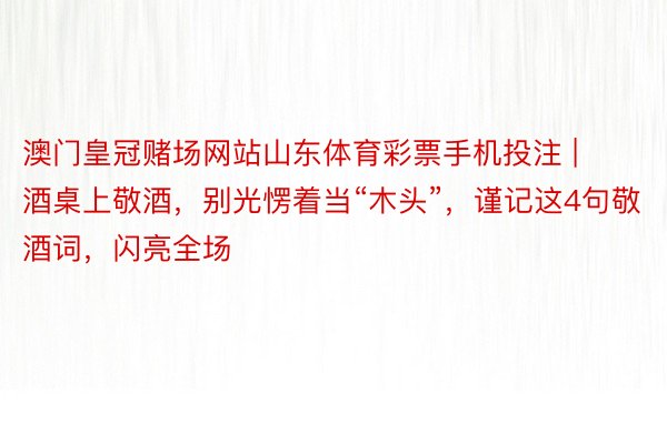 澳门皇冠赌场网站山东体育彩票手机投注 | 酒桌上敬酒，别光愣着当“木头”，谨记这4句敬酒词，闪亮全场