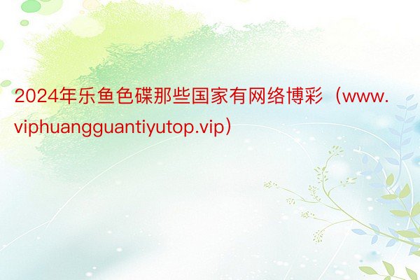 2024年乐鱼色碟那些国家有网络博彩（www.viphuangguantiyutop.vip）