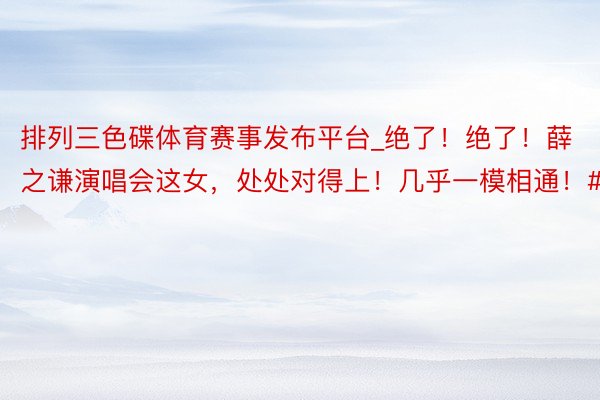 排列三色碟体育赛事发布平台_绝了！绝了！薛之谦演唱会这女，处处对得上！几乎一模相通！#薛